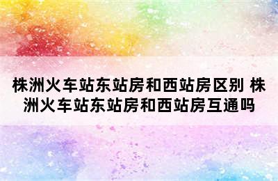 株洲火车站东站房和西站房区别 株洲火车站东站房和西站房互通吗